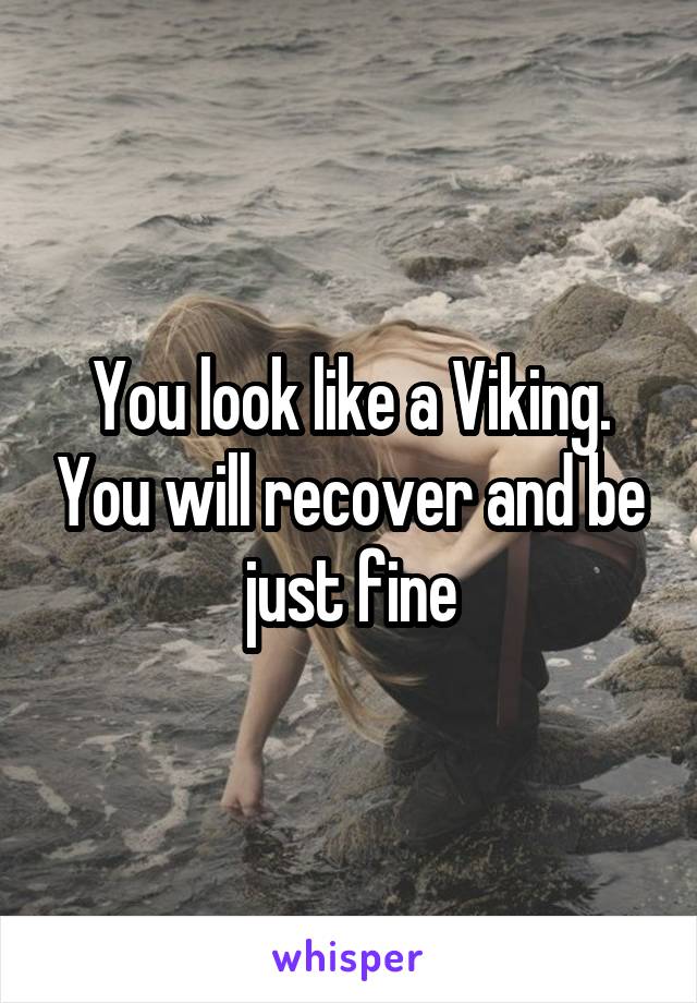 You look like a Viking. You will recover and be just fine