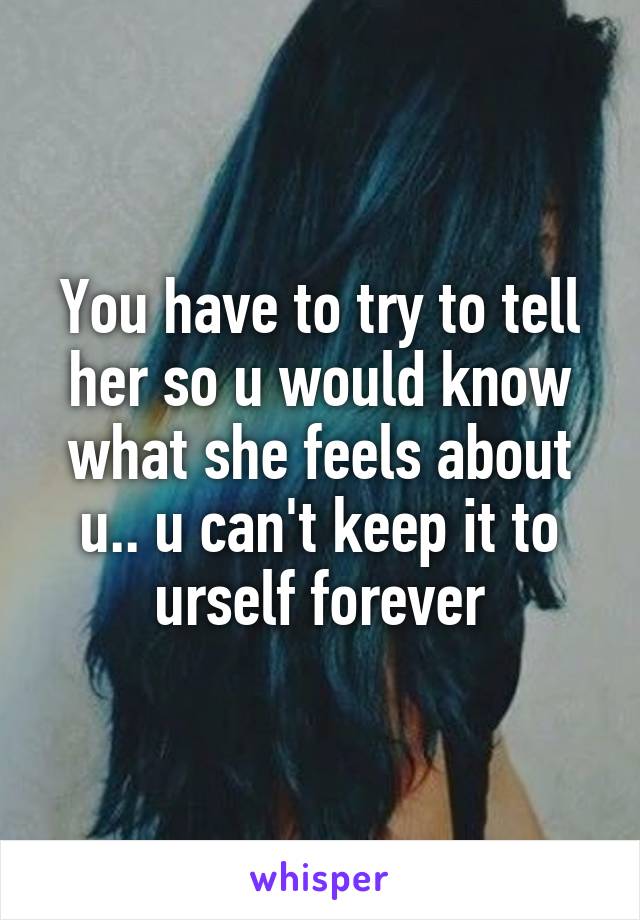 You have to try to tell her so u would know what she feels about u.. u can't keep it to urself forever