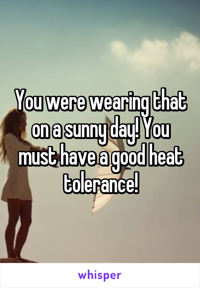 You were wearing that on a sunny day! You must have a good heat tolerance!