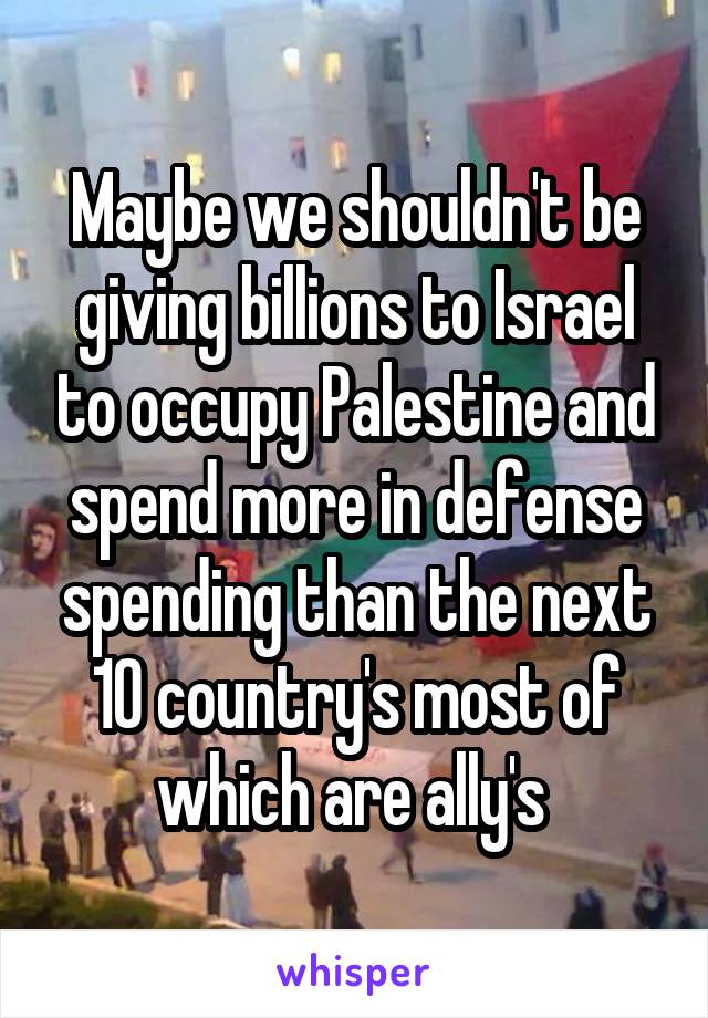 Maybe we shouldn't be giving billions to Israel to occupy Palestine and spend more in defense spending than the next 10 country's most of which are ally's 