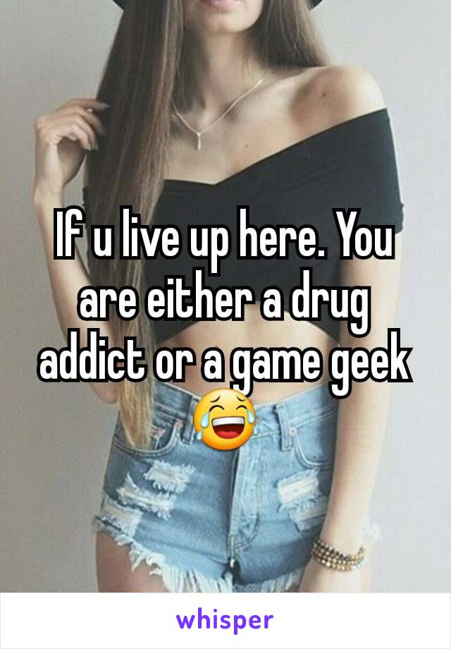 If u live up here. You are either a drug addict or a game geek 😂