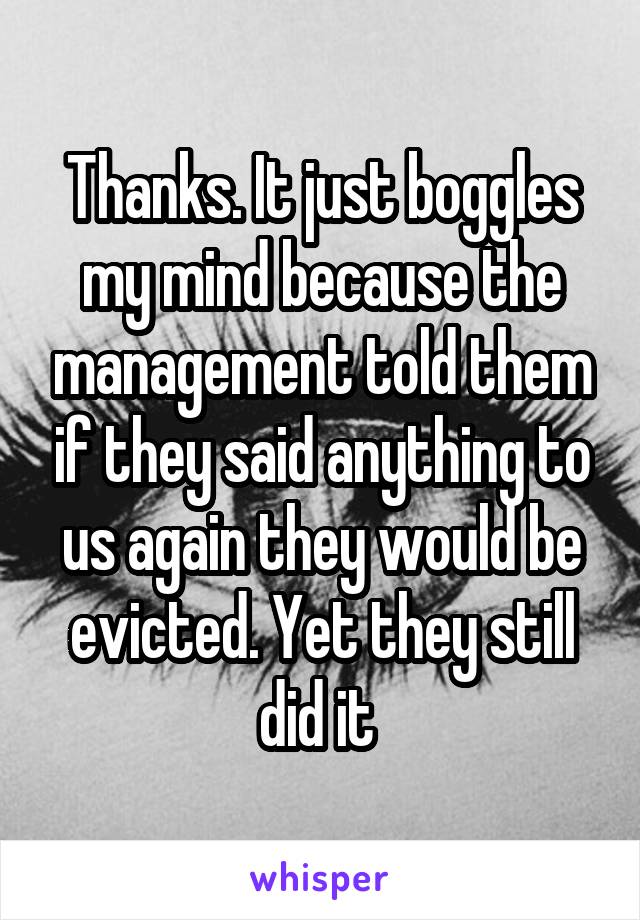 Thanks. It just boggles my mind because the management told them if they said anything to us again they would be evicted. Yet they still did it 