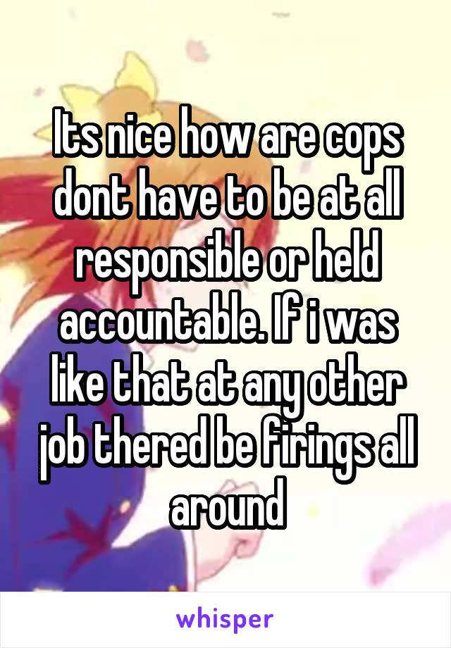 Its nice how are cops dont have to be at all responsible or held accountable. If i was like that at any other job thered be firings all around