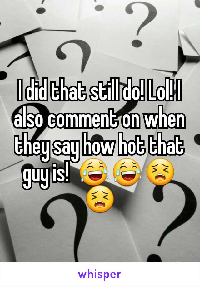 I did that still do! Lol! I also comment on when they say how hot that guy is!  😂😂😣😣