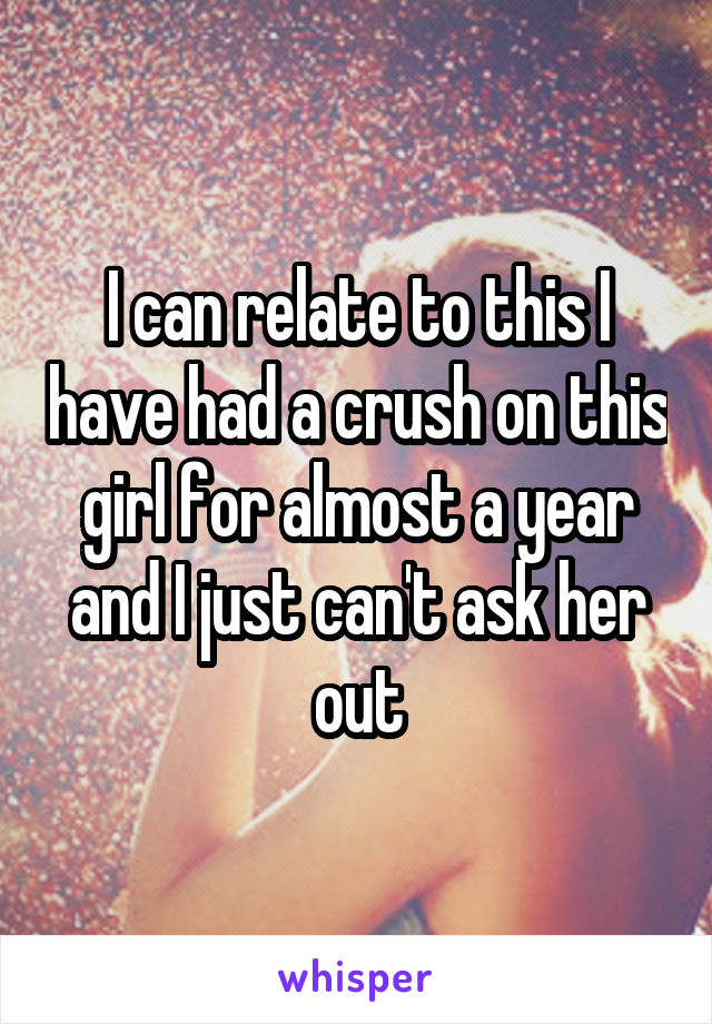 I can relate to this I have had a crush on this girl for almost a year and I just can't ask her out