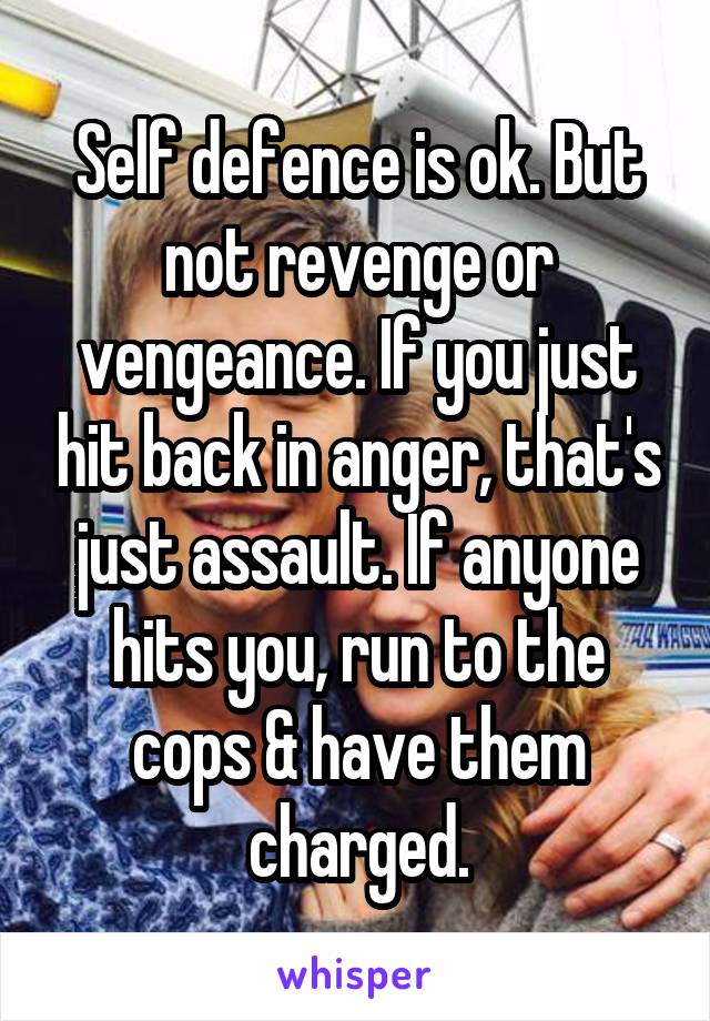 Self defence is ok. But not revenge or vengeance. If you just hit back in anger, that's just assault. If anyone hits you, run to the cops & have them charged.