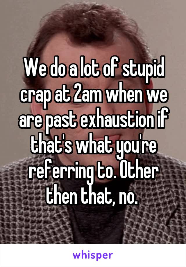 We do a lot of stupid crap at 2am when we are past exhaustion if that's what you're referring to. Other then that, no. 