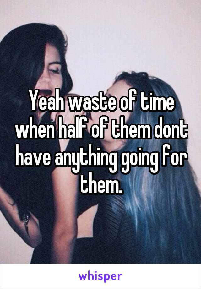 Yeah waste of time when half of them dont have anything going for them.