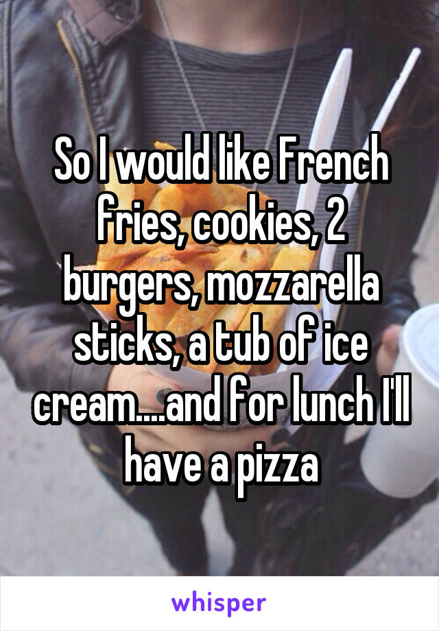 So I would like French fries, cookies, 2 burgers, mozzarella sticks, a tub of ice cream....and for lunch I'll have a pizza