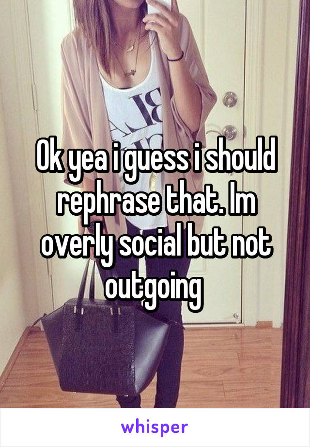 Ok yea i guess i should rephrase that. Im overly social but not outgoing 