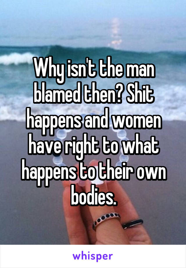 Why isn't the man blamed then? Shit happens and women have right to what happens to their own bodies.