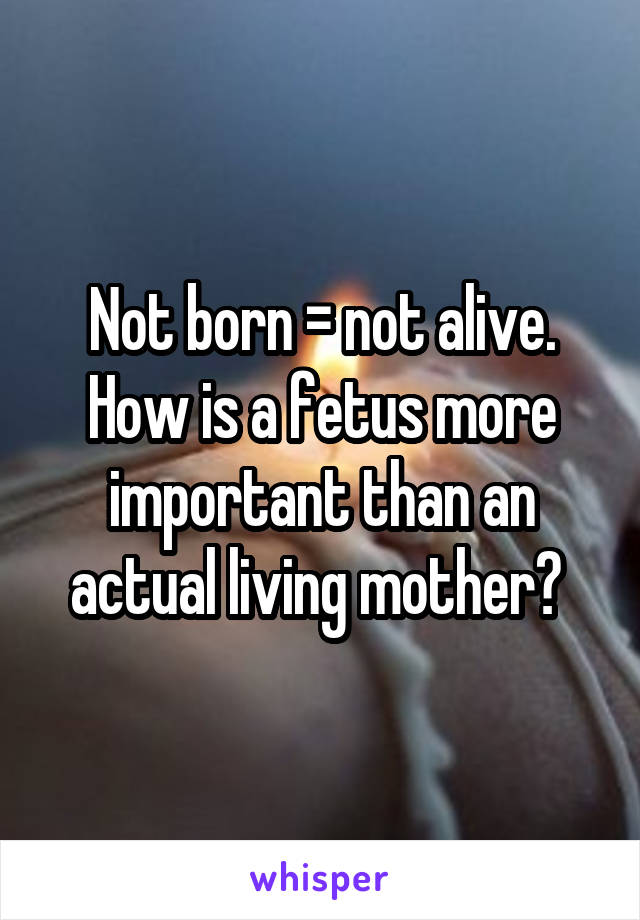Not born = not alive. How is a fetus more important than an actual living mother? 