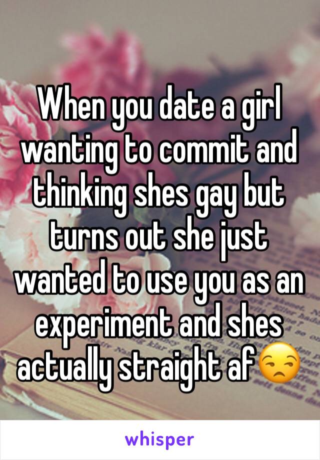 When you date a girl wanting to commit and thinking shes gay but turns out she just wanted to use you as an experiment and shes actually straight af😒