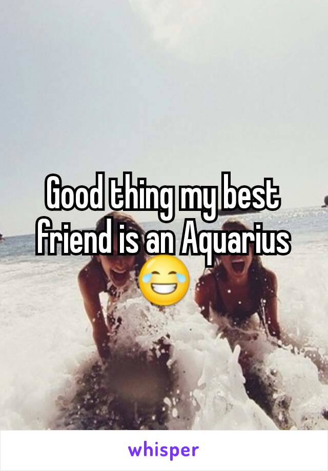 Good thing my best friend is an Aquarius 😂