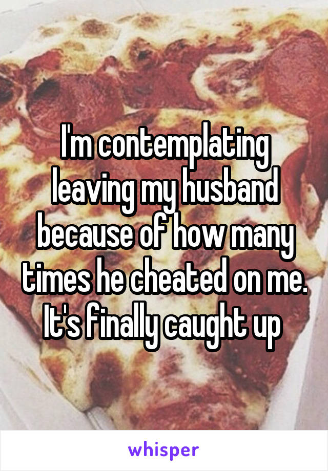 I'm contemplating leaving my husband because of how many times he cheated on me. It's finally caught up 