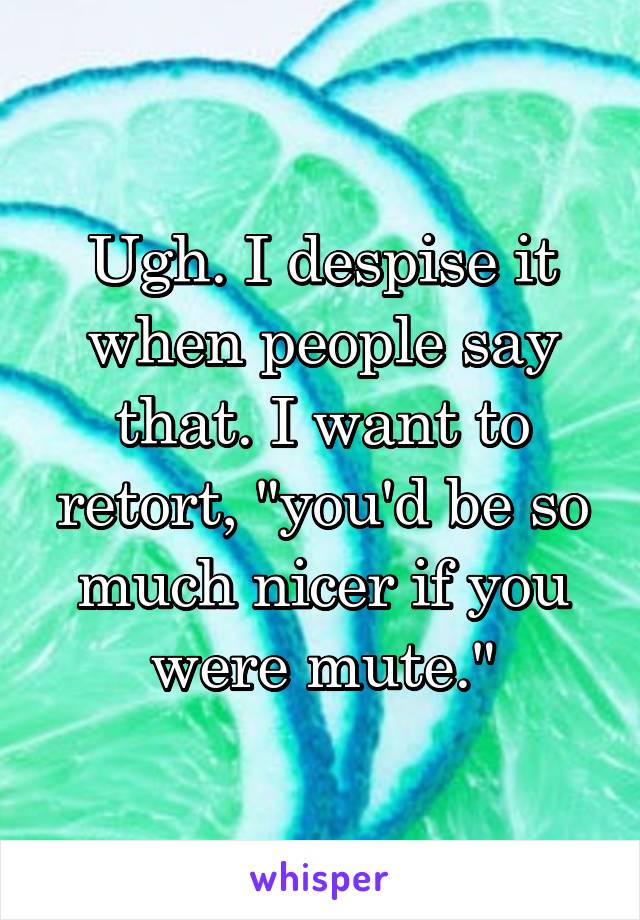 Ugh. I despise it when people say that. I want to retort, "you'd be so much nicer if you were mute."
