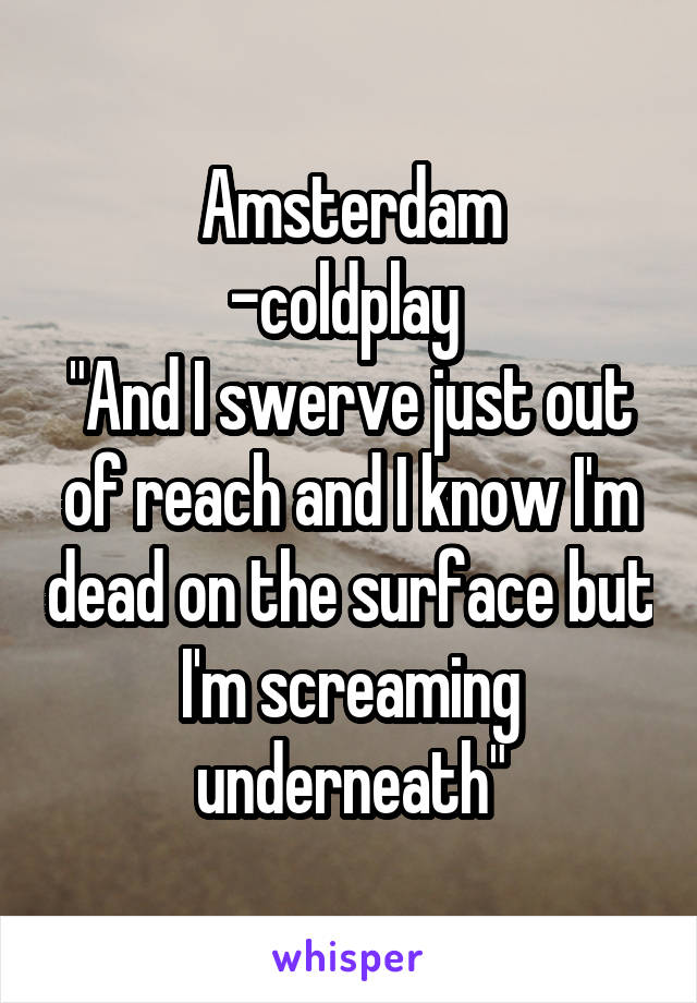 Amsterdam
-coldplay 
"And I swerve just out of reach and I know I'm dead on the surface but I'm screaming underneath"