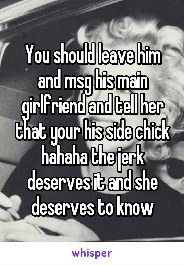 You should leave him and msg his main girlfriend and tell her that your his side chick hahaha the jerk deserves it and she deserves to know