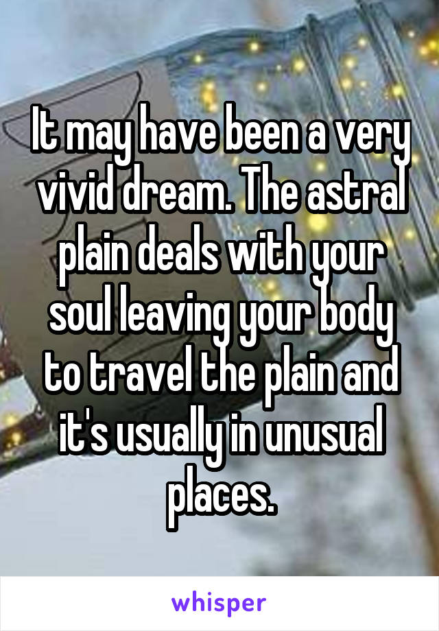 It may have been a very vivid dream. The astral plain deals with your soul leaving your body to travel the plain and it's usually in unusual places.