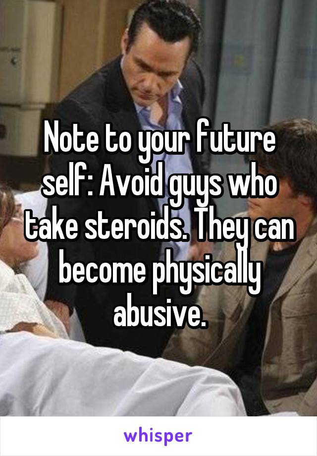 Note to your future self: Avoid guys who take steroids. They can become physically abusive.