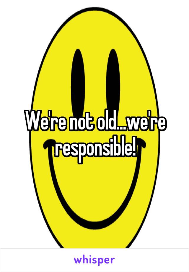 We're not old...we're responsible!
