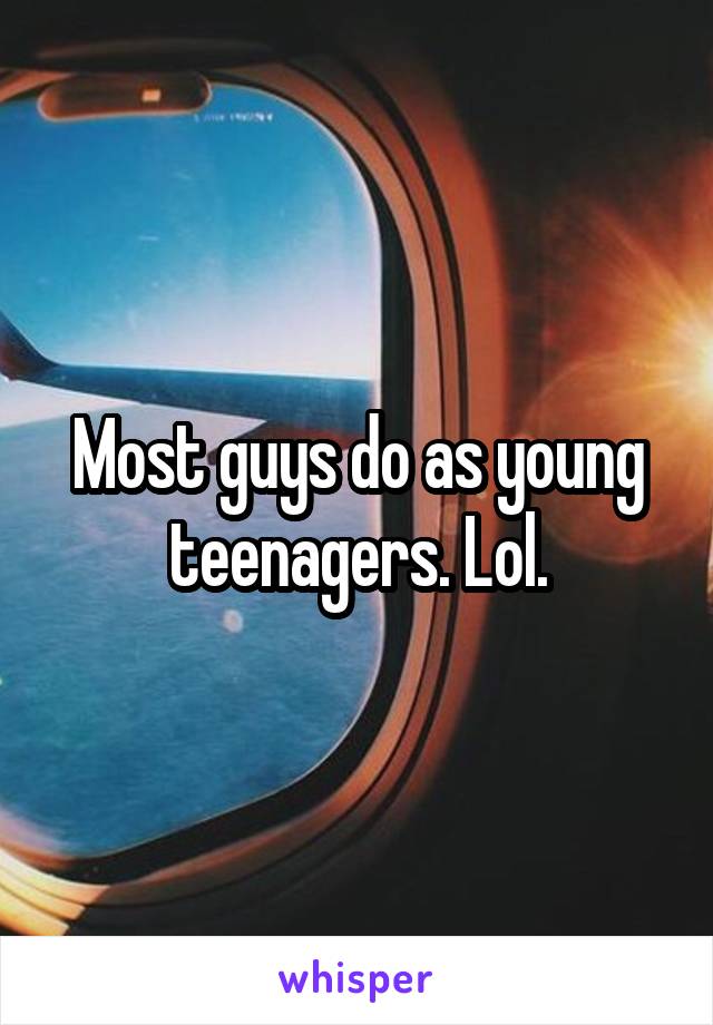 Most guys do as young teenagers. Lol.