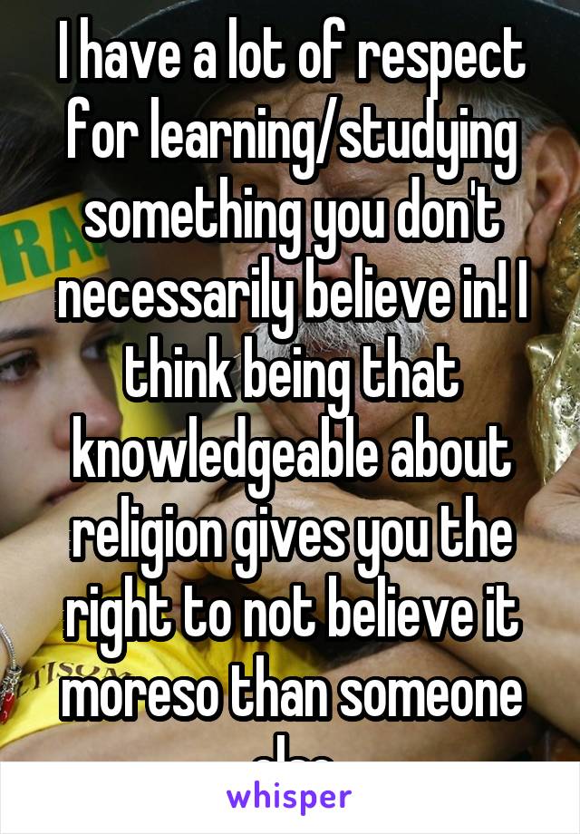 I have a lot of respect for learning/studying something you don't necessarily believe in! I think being that knowledgeable about religion gives you the right to not believe it moreso than someone else