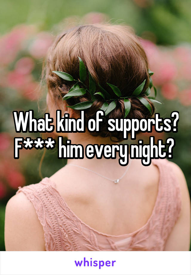 What kind of supports? F*** him every night? 