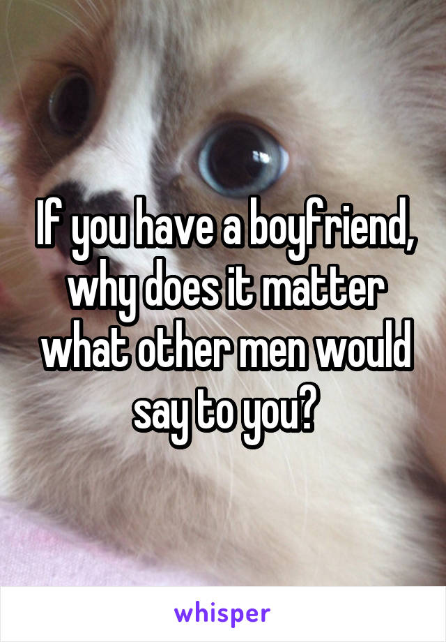 If you have a boyfriend, why does it matter what other men would say to you?
