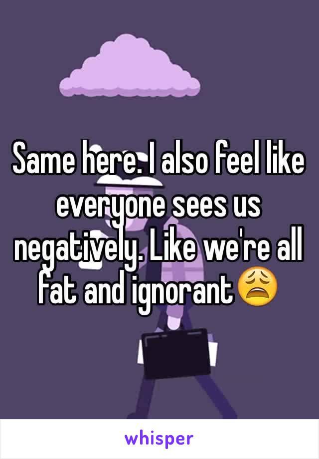 Same here. I also feel like everyone sees us negatively. Like we're all fat and ignorant😩
