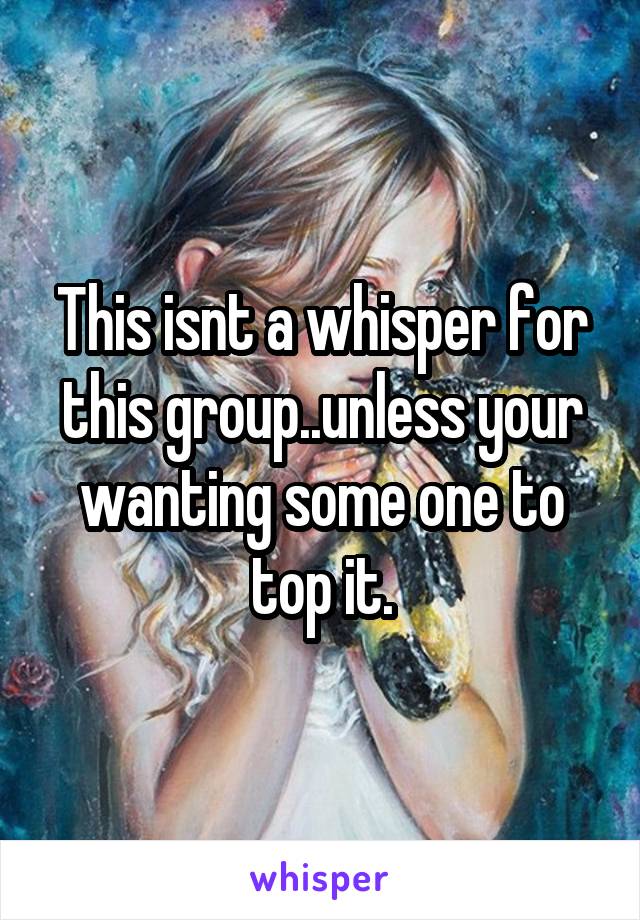 This isnt a whisper for this group..unless your wanting some one to top it.