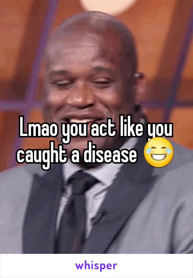 Lmao you act like you caught a disease 😂