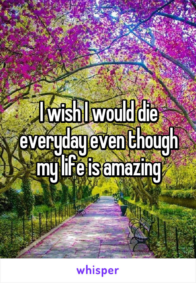 I wish I would die everyday even though my life is amazing