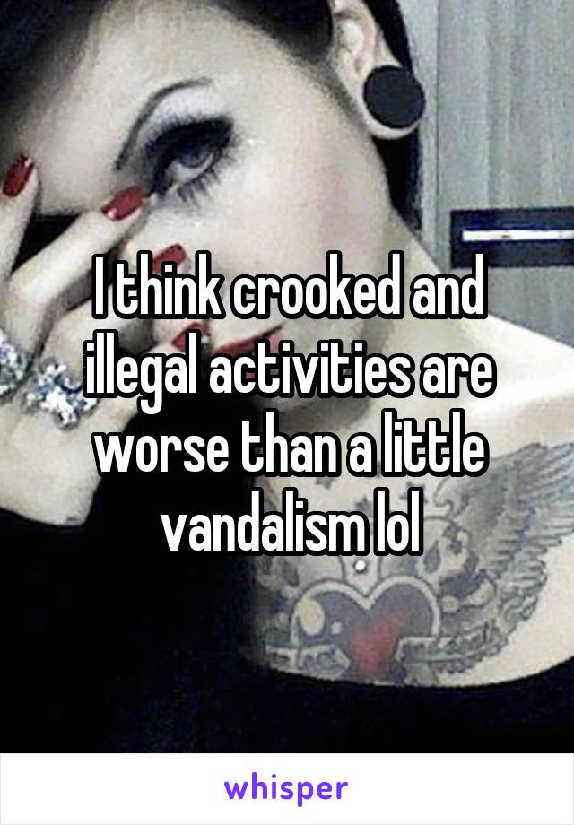 I think crooked and illegal activities are worse than a little vandalism lol