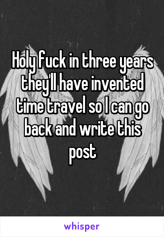 Holy fuck in three years they'll have invented time travel so I can go back and write this post
