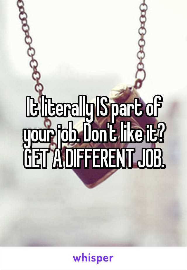 It literally IS part of your job. Don't like it? GET A DIFFERENT JOB.