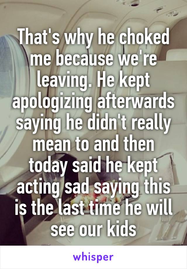 That's why he choked me because we're leaving. He kept apologizing afterwards saying he didn't really mean to and then today said he kept acting sad saying this is the last time he will see our kids