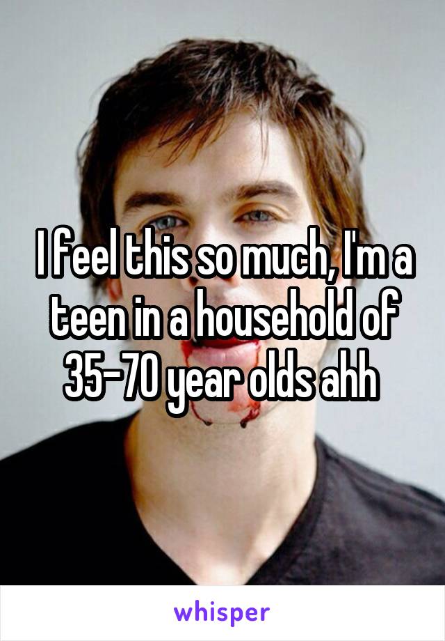 I feel this so much, I'm a teen in a household of 35-70 year olds ahh 