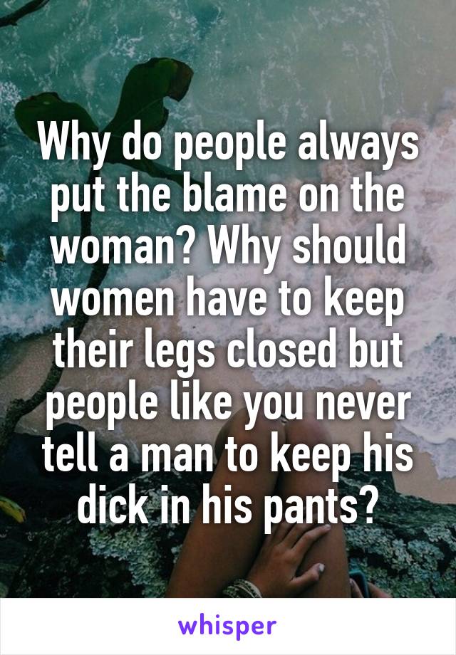 Why do people always put the blame on the woman? Why should women have to keep their legs closed but people like you never tell a man to keep his dick in his pants?