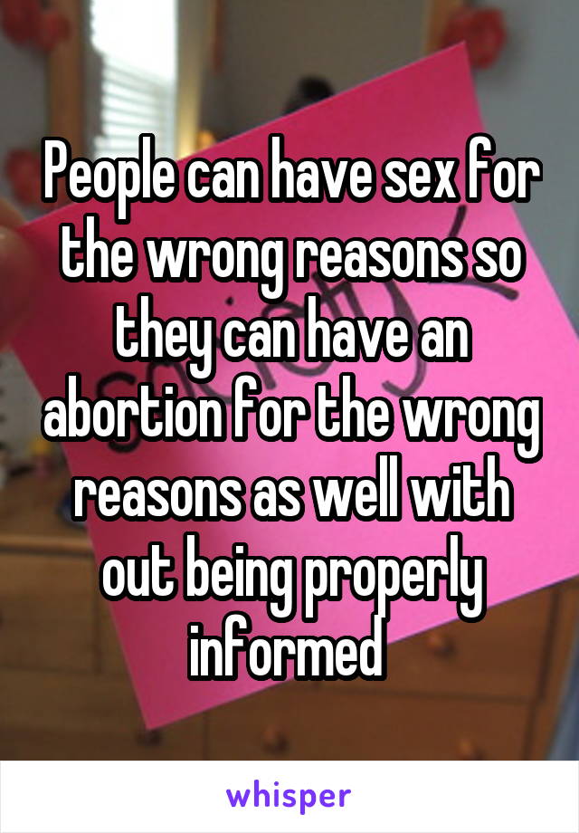 People can have sex for the wrong reasons so they can have an abortion for the wrong reasons as well with out being properly informed 