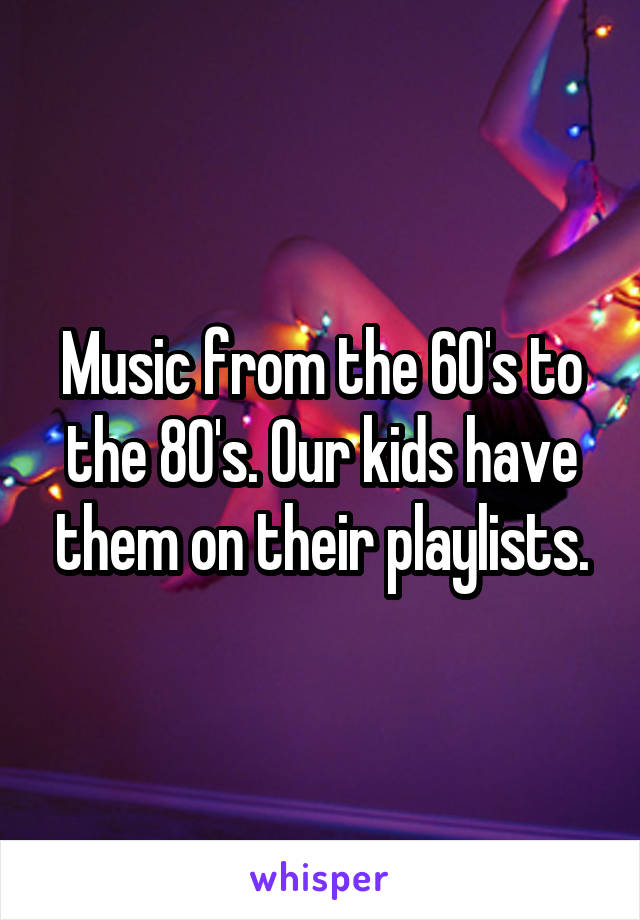 Music from the 60's to the 80's. Our kids have them on their playlists.