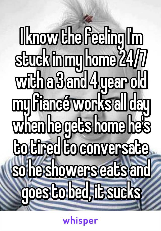 I know the feeling I'm stuck in my home 24/7 with a 3 and 4 year old my fiancé works all day when he gets home he's to tired to conversate so he showers eats and goes to bed, it sucks