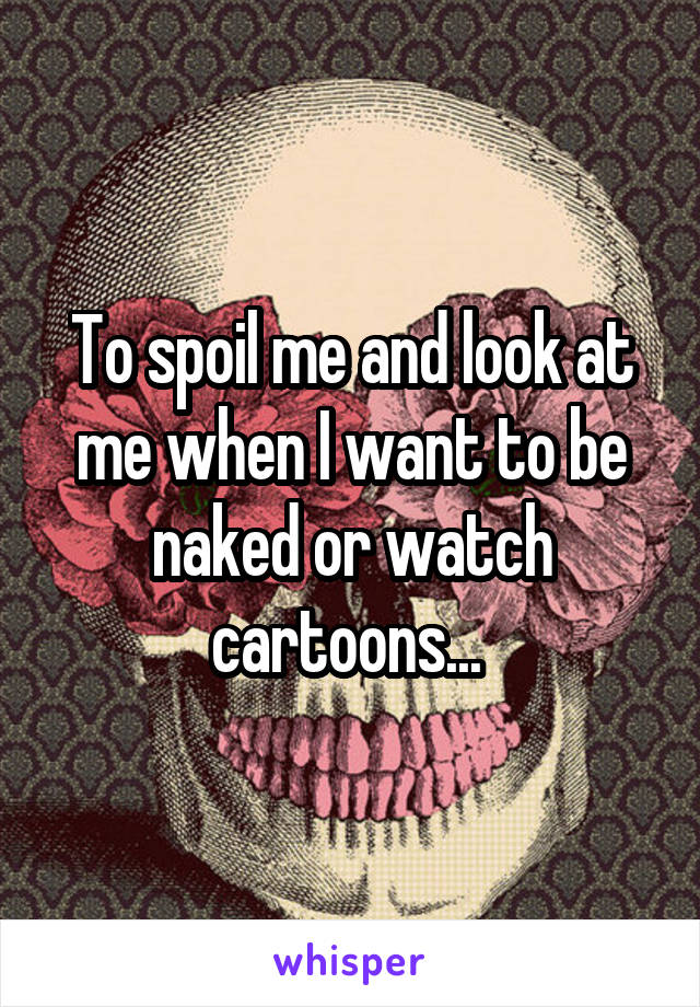 To spoil me and look at me when I want to be naked or watch cartoons... 