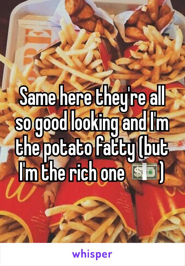 Same here they're all so good looking and I'm the potato fatty (but I'm the rich one 💵)
