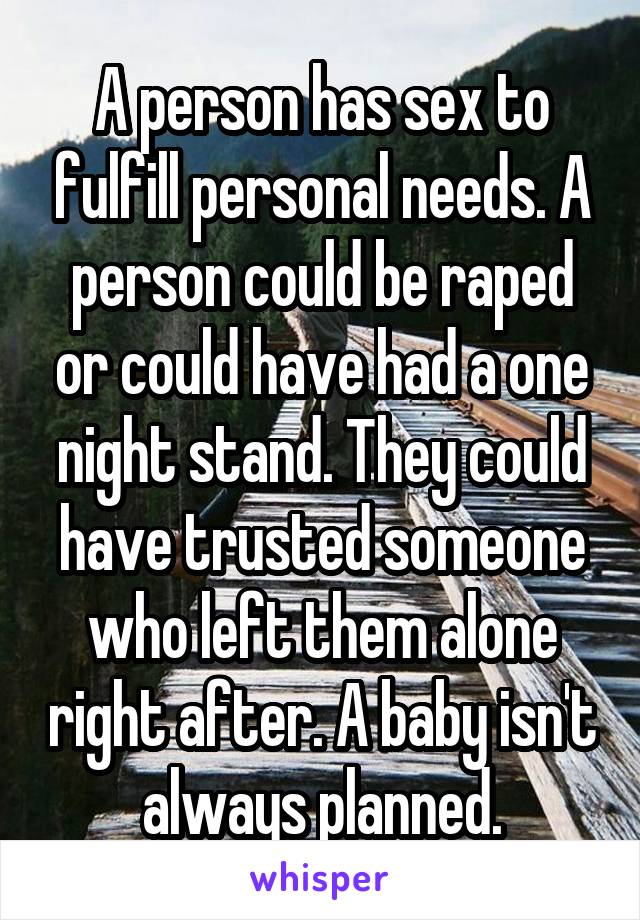 A person has sex to fulfill personal needs. A person could be raped or could have had a one night stand. They could have trusted someone who left them alone right after. A baby isn't always planned.