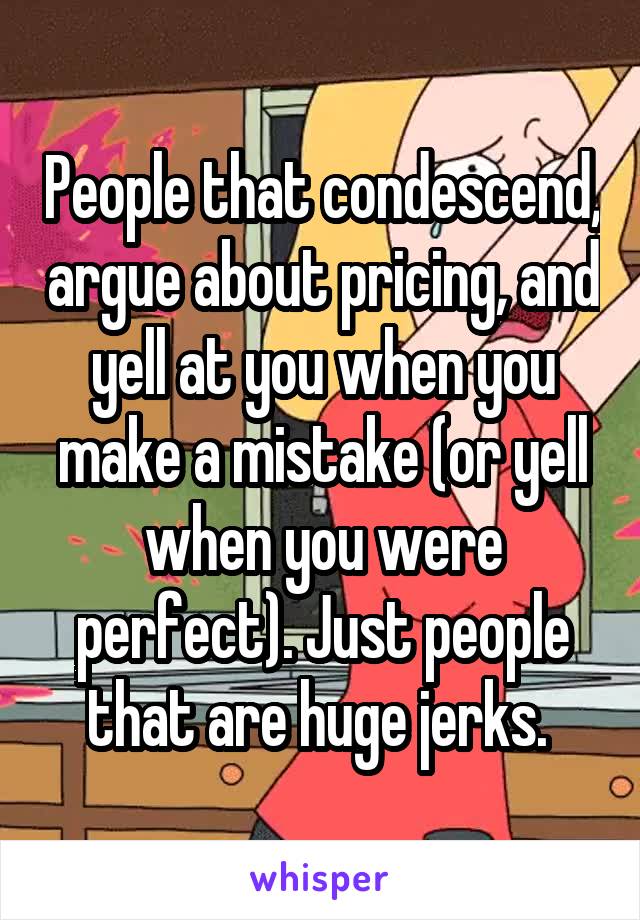People that condescend, argue about pricing, and yell at you when you make a mistake (or yell when you were perfect). Just people that are huge jerks. 