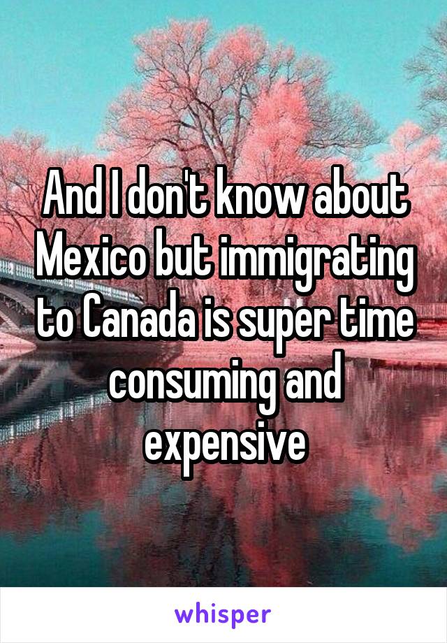 And I don't know about Mexico but immigrating to Canada is super time consuming and expensive