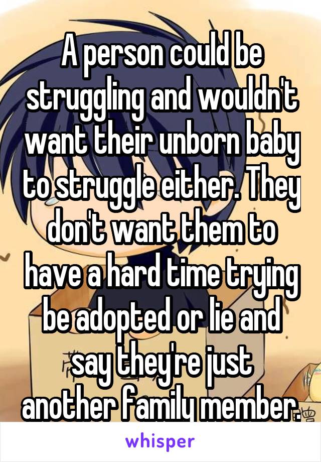 A person could be struggling and wouldn't want their unborn baby to struggle either. They don't want them to have a hard time trying be adopted or lie and say they're just another family member.