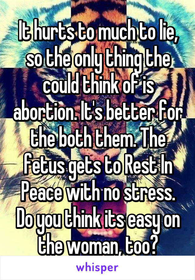 It hurts to much to lie, so the only thing the could think of is abortion. It's better for the both them. The fetus gets to Rest In Peace with no stress. Do you think its easy on the woman, too?