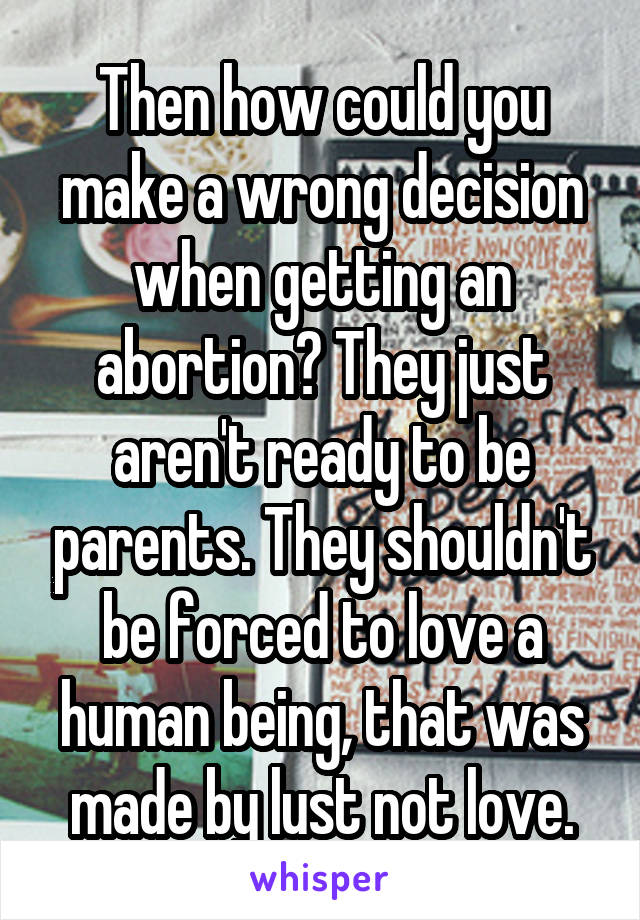 Then how could you make a wrong decision when getting an abortion? They just aren't ready to be parents. They shouldn't be forced to love a human being, that was made by lust not love.